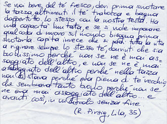 «Se vuoi bere del tè fresco, devi prima svuotare la tazza, altrimenti il tè trabocca e bagna dappertutto. Lo stesso con la nostra testa. Ha una capacità limitata, e se si vuole imparare qualcosa di nuovo sul mondo bisogna prima svuotarla. Capita invece che si passi tutta la vita a rigirare sempre lo stesso tè, convinti che sia buonissimo perché non se ne è mai assaggiato dell'altro, e non se ne è mai assaggiato dell'altro perché nella tazza non ci stava perché era piena di tè vecchio, che sembrava tanto buono perché non se ne era mai assaggiato dell'altro... e avanti così, in un circolo senza fine» (R. Pirsig, Lila, 35).